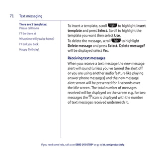 Text messaging
If you need some help, call us on 0800 145 6789* or go to bt.com/producthelp
71
There are 5 templates:
Please call home
I’ll be there at
What time will you be home?
I’ll call you back
Happy Birthday!
To insert a template, scroll to highlight Insert
template and press Select. Scroll to highlight the
template you want then select Use.
To delete the message, scroll to highlight
Delete message and press Select. Delete message?
will be displayed select Yes.
Receiving text messages
When you receive a text message the new message
alert will sound (unless you’ve turned the alert off
or you are using another audio feature like playing
answer phone messages) and the new message
alert screen will be presented for 4 seconds over
the idle screen. The total number of messages
received will be displayed on the screen e.g. for two
messages the icon is displayed with the number
of text messages received underneath it.
 