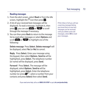 If you need some help, call us on 0800 145 6789* or go to bt.com/producthelp
Text messaging 72
If the Inbox is full you will see
a warning message letting
you know that no new text
messages can be received
until you delete some old
messages, select OK to read
your messages.
Reading messages
1. From the alert screen, select Read or from the idle
screen, highlight the icon then press .
2. A list of your received text messages will be
displayed. To read a message, highlight it, then
press , you can use or to scroll
through the message if necessary.
3. You can then press Back to return to the message
list to read other messages or select Options and
scroll or to highlight one of the
following:
Delete message Press Select. Delete message? will
be displayed, select Yes (or No) to cancel.
Reply Press Select. Enter your message using
the keypad, then select Options. Send to will be
highlighted, press Select. The telephone number
(or name) will be displayed, press Send.
Forward Press Select. The message will be
displayed, select Options. Send to will be
highlighted, press Select. Enter the telephone
number (or press , select a number from your
contacts and press Select) then select Send.
 