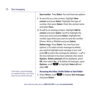 Text messaging
If you need some help, call us on 0800 145 6789* or go to bt.com/producthelp
73
In the Inbox, unread messages
are marked with the • icon. Once
read, the icon will be removed.
Save number Press Select. You now have two options:
i) To save this as a new contact, highlight New
contact and press Select. Highlight the type of
number, then press Select. Enter the contact name
and select Save.
ii) To add to an existing contact, highlight Add to
contact and press Select. Scroll to highlight the
entry you want and press Select. Highlight the
number type where you want to save the number
(Home, Work or Mobile) and press Select.
Delete msgs. Press Select. You now have two
options: i) To select certain messages to delete,
you need to highlight each message in turn and
press OK to select the message for deletion – a in
the box indicates it has been selected, then select
Options. Delete selected will be displayed, select
OK, then select Yes. ii) To delete all messages, press
Options, scroll to highlight Select all and
select OK.
Accessing the Inbox, Drafts folder or Sent folder
1. Select Menu, scroll to display Text messages
and press Select.
 