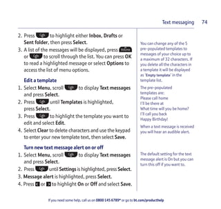 If you need some help, call us on 0800 145 6789* or go to bt.com/producthelp
Text messaging 74
You can change any of the 5
pre-populated templates to
messages of your choice up to
a maximum of 32 characters. If
you delete all the characters in
a template it will be displayed
as ‘Empty template’ in the
template list.
The pre-populated
templates are:
Please call home
I’ll be there at
What time will you be home?
I’ll call you back
Happy Birthday!
When a text message is received
you will hear an audible alert.
The default setting for the text
message alert is On but you can
turn this off if you want to.
2. Press to highlight either Inbox, Drafts or
Sent folder, then press Select.
3. A list of the messages will be displayed, press
or to scroll through the list. You can press OK
to read a highlighted message or select Options to
access the list of menu options.
Edit a template
1. Select Menu, scroll to display Text messages
and press Select.
2. Press until Templates is highlighted,
press Select.
3. Press to highlight the template you want to
edit and select Edit.
4. Select Clear to delete characters and use the keypad
to enter your new template text, then select Save.
Turn new text message alert on or off
1. Select Menu, scroll to display Text messages
and press Select.
2. Press until Settings is highlighted, press Select.
3. Message alert is highlighted, press Select.
4. Press or to highlight On or Off and select Save.
 