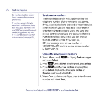 Text messaging
If you need some help, call us on 0800 145 6789* or go to bt.com/producthelp
75
Do you have two text phone
bases connected to the same
phone line?
If you have you are likely to
experience problems receiving
text messages. Normally, only
one SMS/text enabled base unit
can be plugged into any line.
If you want to keep more than
one connected, see page 85.
Service centre numbers
To send and receive text messages you need the
telephone number of your network’s text centre.
If you accidentally delete the send or receive service
centre numbers you will need to re-enter them in
order for your text service to work. The send and
receive centre numbers are pre-populated for BT’s
PSTN text message service but you can change
them to another service if you want to.
BT’s text message send service number is:
1470P17094009 and the receive service number
is: 0800587529.
Change the service centre numbers
1. Select Menu, scroll to display Text messages
and press Select.
2. Press until Settings is highlighted, press Select.
3. Press until Service centres is highlighted,
press Select. Highlight either Send centre or
Receive centre and select Edit.
4. Select Clear to delete the digits, then enter the new
number and select Save.
 