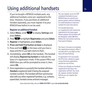 If you need some help, call us on 0800 145 6789* or go to bt.com/producthelp
76Using additional handsets
You can register up to six GAP
compliant handsets to your
BT6610 base to extend your
phone system without needing
to install telephone extension
sockets for each new phone.
If a handset becomes
un-registered it will need to be
registered to the base again.
Please register this handset will
be displayed, select OK then
follow the instructions starting
from point 4 below.
You have 2 minutes to complete
the registration process. After 2
minutes the In use light on the
base will stop ﬂashing.
If registration isn’t successful
the ﬁrst time, please try again
incase the base registration
period ran out of time.
If there are already six handsets
registered to the base, the
registration will fail. You must
de-register another handset
before you can register the
new one.
If you’ve bought a BT6610 multiple pack, any
additional handsets come pre-registered to the
base. However, if you purchase an additional
handset separately, you must register it to your
BT6610 base before it can be used.
Register an additional handset
1. Select Menu, scroll to display Settings and
press Select.
2. Press to highlight Registration and press Select.
3. Register is highlighted, press Select.
4. Press and hold Find button on base is displayed.
5. Press and hold on the base until you hear a
beep and the In use light starts to ﬂash.
6. Immediately, select OK on the handset. The handset
will display Registering handset to indicate the
base is in registration mode. If the system PIN is not
0000 then you will be prompted to enter it, then
select OK.
7. Once registration is successful the handset will show
Handset x registered (with X being the assigned
handset number). The handset will then synchronise
data with any other registered handsets, e.g. contacts,
speed dials, handset names and text messages.
 
