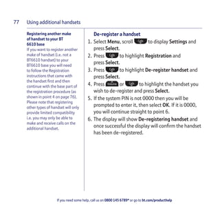 Using additional handsets
If you need some help, call us on 0800 145 6789* or go to bt.com/producthelp
77
Registering another make
of handset to your BT
6610 base
If you want to register another
make of handset (i.e. not a
BT6610 handset) to your
BT6610 base you will need
to follow the Registration
instructions that came with
the handset ﬁrst and then
continue with the base part of
the registration procedure (as
shown in point 4 on page 76).
Please note that registering
other types of handset will only
provide limited compatibility
i.e. you may only be able to
make and receive calls on the
additional handset.
De-register a handset
1. Select Menu, scroll to display Settings and
press Select.
2. Press to highlight Registration and
press Select.
3. Press to highlight De-register handset and
press Select.
4. Press or to highlight the handset you
wish to de-register and press Select.
5. If the system PIN is not 0000 then you will be
prompted to enter it, then select OK. If it is 0000,
you will continue straight to point 6.
6. The display will show De-registering handset and
once successful the display will conﬁrm the handset
has been de-registered.
 