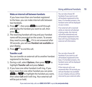 If you need some help, call us on 0800 145 6789* or go to bt.com/producthelp
Using additional handsets 78
You can also choose All
handsets if you want to call
all handsets registered to the
base. If a handset answers, the
handset name will be displayed
on your screen.
If an external call is received
while an internal call attempt
is being made, the internal
call will be abandoned and
all handsets registered to the
base will ring and display the
external call information.
You can also choose All
handsets if you want to call
all handsets registered to the
base. If a handset answers, the
handset name will be displayed
on your screen.
If the internal call is not
answered after 30 seconds you
will see Handset not available
on your display and you will be
returned to your external caller.
Make an internal call between handsets
If you have more than one handset registered
to the base, you can make internal calls between
two handsets.
1. Press , then press to scroll through
and display the handset you want to call, then
press .
2. The receiving handset will ring and your handset
name will be presented on the screen. To answer
they need to press . If it is not answered after
30 seconds, you will see Handset not available on
your display.
3. Press to end the call.
Transfer a call
You can transfer an external call to another handset
registered to the base.
1. During a call, select Options, then press to
highlight Transfer call and press Select.
2. If you have one other handset it will ring, if you
have more than one other handset you can press
or to highlight the handset you want,
then select Call and it will ring. Your external call
will be put on hold.
 