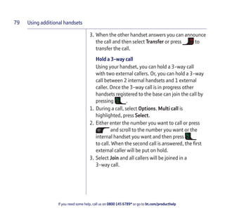 Using additional handsets
If you need some help, call us on 0800 145 6789* or go to bt.com/producthelp
79
3. When the other handset answers you can announce
the call and then select Transfer or press to
transfer the call.
Hold a 3-way call
Using your handset, you can hold a 3-way call
with two external callers. Or, you can hold a 3-way
call between 2 internal handsets and 1 external
caller. Once the 3-way call is in progress other
handsets registered to the base can join the call by
pressing .
1. During a call, select Options. Multi call is
highlighted, press Select.
2. Either enter the number you want to call or press
and scroll to the number you want or the
internal handset you want and then press
to call. When the second call is answered, the ﬁrst
external caller will be put on hold.
3. Select Join and all callers will be joined in a
3-way call.
 