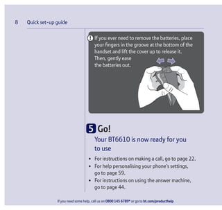 Quick set-up guide
If you need some help, call us on 0800 145 6789* or go to bt.com/producthelp
8
If you ever need to remove the batteries, place
your ﬁngers in the groove at the bottom of the
handset and lift the cover up to release it.
Then, gently ease
the batteries out.
5 Go!
Your BT6610 is now ready for you
to use
• For instructions on making a call, go to page 22.
• For help personalising your phone’s settings,
go to page 59.
• For instructions on using the answer machine,
go to page 44.
 