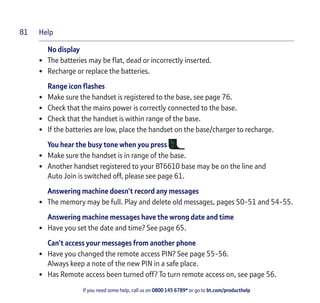 Help
If you need some help, call us on 0800 145 6789* or go to bt.com/producthelp
81
No display
• The batteries may be ﬂat, dead or incorrectly inserted.
• Recharge or replace the batteries.
Range icon ﬂashes
• Make sure the handset is registered to the base, see page 76.
• Check that the mains power is correctly connected to the base.
• Check that the handset is within range of the base.
• If the batteries are low, place the handset on the base/charger to recharge.
You hear the busy tone when you press
• Make sure the handset is in range of the base.
• Another handset registered to your BT6610 base may be on the line and
Auto Join is switched off, please see page 61.
Answering machine doesn’t record any messages
• The memory may be full. Play and delete old messages, pages 50-51 and 54-55.
Answering machine messages have the wrong date and time
• Have you set the date and time? See page 65.
Can’t access your messages from another phone
• Have you changed the remote access PIN? See page 55-56.
Always keep a note of the new PIN in a safe place.
• Has Remote access been turned off? To turn remote access on, see page 56.
 