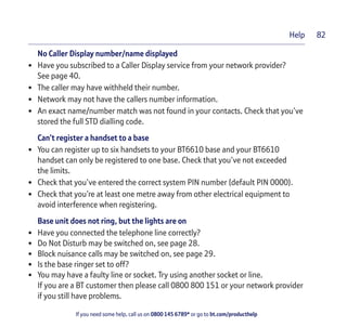 If you need some help, call us on 0800 145 6789* or go to bt.com/producthelp
Help 82
No Caller Display number/name displayed
• Have you subscribed to a Caller Display service from your network provider?
See page 40.
• The caller may have withheld their number.
• Network may not have the callers number information.
• An exact name/number match was not found in your contacts. Check that you’ve
stored the full STD dialling code.
Can’t register a handset to a base
• You can register up to six handsets to your BT6610 base and your BT6610
handset can only be registered to one base. Check that you’ve not exceeded
the limits.
• Check that you’ve entered the correct system PIN number (default PIN 0000).
• Check that you’re at least one metre away from other electrical equipment to
avoid interference when registering.
Base unit does not ring, but the lights are on
• Have you connected the telephone line correctly?
• Do Not Disturb may be switched on, see page 28.
• Block nuisance calls may be switched on, see page 29.
• Is the base ringer set to off?
• You may have a faulty line or socket. Try using another socket or line.
If you are a BT customer then please call 0800 800 151 or your network provider
if you still have problems.
 