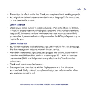 If you need some help, call us on 0800 145 6789* or go to bt.com/producthelp
Help 84
• There might be a fault on the line. Check your telephone line is working properly.
• You might have deleted the server number in error. See page 75 for instructions
on how to enter the number.
Cannot send text
• Check service centre number is correct including 1470P preﬁx (this is for BT lines.
If you have another network provider please check the preﬁx number with them),
see page 75. In order to send and receive text messages you must not withhold
your number. If you normally withhold your number the 1470 preﬁx presents your
number for you.
Cannot receive text
• You will not be able to receive text messages until you have ﬁrst sent a message.
The ﬁrst message sent registers you with the text service.
• More than one text messaging product is plugged into the line. Either remove
the other text (SMS) enabled products or see on page 85 “I want to use more
than one text (SMS) enabled product on my telephone line” for alternative
instructions.
• Check service centre number is correct.
• Ensure you have subscribed to a Caller Display service and that it is active.
You can check this by noting if your phone displays your caller’s number when
you receive an incoming call.
 