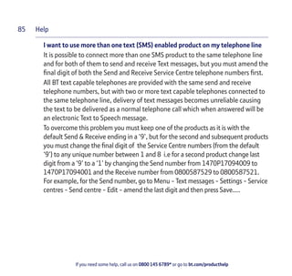 Help
If you need some help, call us on 0800 145 6789* or go to bt.com/producthelp
85
I want to use more than one text (SMS) enabled product on my telephone line
It is possible to connect more than one SMS product to the same telephone line
and for both of them to send and receive Text messages, but you must amend the
ﬁnal digit of both the Send and Receive Service Centre telephone numbers ﬁrst.
All BT text capable telephones are provided with the same send and receive
telephone numbers, but with two or more text capable telephones connected to
the same telephone line, delivery of text messages becomes unreliable causing
the text to be delivered as a normal telephone call which when answered will be
an electronic Text to Speech message.
To overcome this problem you must keep one of the products as it is with the
default Send & Receive ending in a ‘9’, but for the second and subsequent products
you must change the ﬁnal digit of the Service Centre numbers (from the default
‘9’) to any unique number between 1 and 8 i.e for a second product change last
digit from a ‘9’ to a ‘1’ by changing the Send number from 1470P17094009 to
1470P17094001 and the Receive number from 0800587529 to 0800587521.
For example, for the Send number, go to Menu - Text messages - Settings - Service
centres - Send centre - Edit - amend the last digit and then press Save….
 