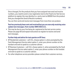 If you need some help, call us on 0800 145 6789* or go to bt.com/producthelp
Help 86
Once changed, for the products that you have assigned new send and receive
numbers, you need to send a new registration text to the Fixed Line Text Service
platform to register the new identity (i.e. send a text to 00000 from the product
that you changed the Send & Receive numbers).
You can then send and receive text messages from more than one product.
Text has previously been sent and received but you are now only receiving voice
spoken text messages, from number 0845 6021111.
• This may be due to your line being de-registered at the text service centre.
Please see page 69 and repeat instructions to register to receive and send
text messages.
Further help and advice for text queries on BT lines:
• BT Residential customers – call 151, choose option 2, when prompted by the
Fault Management Service select option 2, enter your phone number on the
handset and wait to speak to a customer adviser.
• BT Business Customers – call 152, choose option 2, when prompted by the Fault
Management Service select option 2, enter your phone number on the handset
and wait to speak to a customer adviser.
• For other telephone service providers please contact their customer services.
 