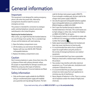 If you need some help, call us on 0800 145 6789* or go to bt.com/producthelp
87 General information
Important
This equipment is not designed for making emergency
phone calls when the power fails. Alternative
arrangements should be made for access to
emergency services.
This product is intended for connection to analogue
public switched telephone networks and private
switchboards in the United Kingdom.
Replacing the handset batteries
After a time, you might ﬁnd that the handset batteries
run out of charge more quickly. This is a standard sign
of wear and the batteries will need replacing.
1. Open the battery compartment cover.
2. Lift the battery out and remove the batteries.
Replace with two new AAA Ni-MH 750mAh
rechargeable batteries.
3. Replace the battery compartment cover.
Caution
Don’t immerse batteries in water, throw them into a ﬁre
or dispose of them with ordinary domestic refuse.
BT accepts no responsibility for damage caused to your
BT6610 by using any other types of batteries.
There is a risk of explosion if incorrect batteries are ﬁtted.
Safety information
• Only use the power supply suitable for the BT6610.
Using an unauthorised power supply will invalidate
your guarantee and may damage the phone. The item
code for the base mains power supply is 066270 .
If you’ve bought a multiple pack, the item code for the
charger mains power supply is 066270.
• Use only the approved rechargeable batteries supplied.
Spare rechargeable batteries are available from the
BT6610 Helpline on 0800 145 6789*.
• Don’t open the handset (except to replace the
handset batteries) or the base. This could expose you
to high voltages or other risks. Contact the Helpline
on 0800 145 6789* for all repairs.
• If the keypad is locked, it is still possible to make calls
to 999 and 112 emergency numbers by dialling the
number then pressing .
• Radio signal transmitted between the handset and
base may cause interference to hearing aids.
• It is recommended that advice from a qualiﬁed
expert be sought before using this product in
the vicinity of emergency/intensive care medical
equipment.
• It is recommended that if you have a pacemaker
ﬁtted you check with a medical expert before using
this product.
• Your product may interfere with other electrical
equipment, e.g. TV and radio sets, clock/alarms and
computers if placed too close.
• It is recommended that you place your product
at least one metre away from such appliances to
minimise any risk of interference.
• Never dispose of batteries in a ﬁre. There is a serious
risk of explosion and/or the release of highly toxic
chemicals.
 