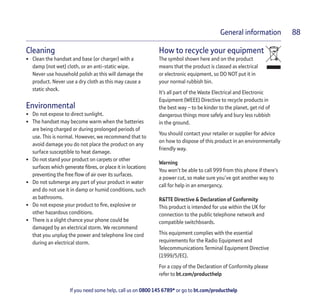 If you need some help, call us on 0800 145 6789* or go to bt.com/producthelp
General information 88
Cleaning
• Clean the handset and base (or charger) with a
damp (not wet) cloth, or an anti-static wipe.
Never use household polish as this will damage the
product. Never use a dry cloth as this may cause a
static shock.
Environmental
• Do not expose to direct sunlight.
• The handset may become warm when the batteries
are being charged or during prolonged periods of
use. This is normal. However, we recommend that to
avoid damage you do not place the product on any
surface susceptible to heat damage.
• Do not stand your product on carpets or other
surfaces which generate ﬁbres, or place it in locations
preventing the free ﬂow of air over its surfaces.
• Do not submerge any part of your product in water
and do not use it in damp or humid conditions, such
as bathrooms.
• Do not expose your product to ﬁre, explosive or
other hazardous conditions.
• There is a slight chance your phone could be
damaged by an electrical storm. We recommend
that you unplug the power and telephone line cord
during an electrical storm.
How to recycle your equipment
The symbol shown here and on the product
means that the product is classed as electrical
or electronic equipment, so DO NOT put it in
your normal rubbish bin.
It’s all part of the Waste Electrical and Electronic
Equipment (WEEE) Directive to recycle products in
the best way – to be kinder to the planet, get rid of
dangerous things more safely and bury less rubbish
in the ground.
You should contact your retailer or supplier for advice
on how to dispose of this product in an environmentally
friendly way.
Warning
You won’t be able to call 999 from this phone if there’s
a power cut, so make sure you’ve got another way to
call for help in an emergency.
R&TTE Directive & Declaration of Conformity
This product is intended for use within the UK for
connection to the public telephone network and
compatible switchboards.
This equipment complies with the essential
requirements for the Radio Equipment and
Telecommunications Terminal Equipment Directive
(1999/5/EC).
For a copy of the Declaration of Conformity please
refer to bt.com/producthelp
 