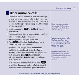 Please note, other products
connected to the line are not
compatible with this feature
and will still ring.
You must subscribe to a Caller
Display service from your
network provider for the block
nuisance calls feature to work.
Charges may apply.
Blocked will be displayed with
no backlight on the handset
when a blocked call is received.
The handset or base will
not ring.
If you need some help, call us on 0800 145 6789* or go to bt.com/producthelp
Quick set-up guide 9
6 Block nuisance calls
The BT6610 blocks numbers in two separate ways
to help you avoid nuisance calls, ﬁrstly by type e.g
withheld or international and also by your choice of
speciﬁc numbers (you can store up to 100 numbers
of your own choice).
1. Select Menu, scroll to Call Control and
press Select.
2. Follow the instructions to set your PIN for the ﬁrst
time and select OK, (see page 55).
3. Incoming calls is displayed, press Select.
4. Press to highlight Block calls and press
Select. You now have 2 choices:
i) To block calls by type, when By call type is
highlighted, press Select. Select Blocked or
Allowed for each of the call types by highlighting
each one using and ,: International,
Withheld number, No Caller ID and Payphone,
then select Save.
ii) To block calls by a speciﬁc number, press
to highlight By number and press Select. You will
enter the blocked numbers list, press Options and
 