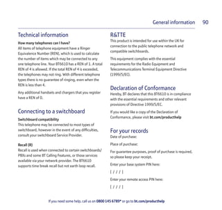 If you need some help, call us on 0800 145 6789* or go to bt.com/producthelp
General information 90
Technical information
How many telephones can I have?
All items of telephone equipment have a Ringer
Equivalence Number (REN), which is used to calculate
the number of items which may be connected to any
one telephone line. Your BT6610 has a REN of 1. A total
REN of 4 is allowed. If the total REN of 4 is exceeded,
the telephones may not ring. With different telephone
types there is no guarantee of ringing, even when the
REN is less than 4.
Any additional handsets and chargers that you register
have a REN of 0.
Connecting to a switchboard
Switchboard compatibility
This telephone may be connected to most types of
switchboard, however in the event of any difﬁculties,
consult your switchboard Service Provider.
Recall (R)
Recall is used when connected to certain switchboards/
PBXs and some BT Calling Features, or those services
available via your network provider. The BT6610
supports time break recall but not earth loop recall.
R&TTE
This product is intended for use within the UK for
connection to the public telephone network and
compatible switchboards.
This equipment complies with the essential
requirements for the Radio Equipment and
Telecommunications Terminal Equipment Directive
(1999/5/EC).
Declaration of Conformance
Hereby, BT declares that this BT6610 is in compliance
with the essential requirements and other relevant
provisions of Directive 1999/5/EC.
If you would like a copy of the Declaration of
Conformance, please visit bt.com/producthelp
For your records
Date of purchase:
Place of purchase:
For guarantee purposes, proof of purchase is required,
so please keep your receipt.
Enter your base system PIN here:
[ / / / ]
Enter your remote access PIN here:
[ / / / ]
 