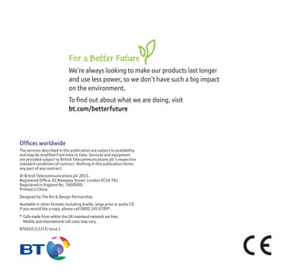 Ofﬁces worldwide
The services described in this publication are subject to availability
and may be modiﬁed from time to time. Services and equipment
are provided subject to British Telecommunications plc’s respective
standard conditions of contract. Nothing in this publication forms
any part of any contract.
© British Telecommunications plc 2015.
Registered Ofﬁce: 81 Newgate Street, London EC1A 7AJ.
Registered in England No. 1800000.
Printed in China.
Designed by The Art & Design Partnership.
Available in other formats including braille, large print or audio CD.
If you would like a copy, please call 0800 145 6789*.
* Calls made from within the UK mainland network are free.
Mobile and international call costs may vary.
BT6610 (12/15) Issue 1
For a Better Future
We’re always looking to make our products last longer
and use less power, so we don’t have such a big impact
on the environment.
To ﬁnd out about what we are doing, visit
bt.com/betterfuture
 