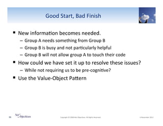 Good"Start,"Bad"Finish"

!  New"informa6on"becomes"needed."
–  Group"A"needs"something"from"Group"B"
–  Group"B"is"busy"and"not"par6cularly"helpful"
–  Group"B"will"not"allow"group"A"to"touch"their"code"

!  How"could"we"have"set"it"up"to"resolve"these"issues?"
–  While"not"requiring"us"to"be"preVcogni6ve?"

!  Use"the"ValueVObject"PaSern"

99"

"Copyright"©"2008"Net"Objec6ves."All"Rights"Reserved.""

"6"November"2013"

 