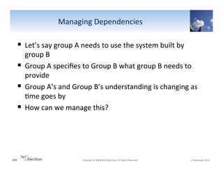 Managing"Dependencies"

!  Let’s"say"group"A"needs"to"use"the"system"built"by"

group"B""
!  Group"A"speciﬁes"to"Group"B"what"group"B"needs"to"
provide"
!  Group"A’s"and"Group"B’s"understanding"is"changing"as"
6me"goes"by"
!  How"can"we"manage"this?"

104"

"Copyright"©"2008"Net"Objec6ves."All"Rights"Reserved.""

"6"November"2013"

 