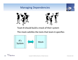 Managing"Dependencies"

Team"B"should"build"a"mock"of"their"system"
The"mock"sa6sﬁes"the"tests"that"team"A"speciﬁes"
A’s""
System"

106"

Uses"

Mock"

"Copyright"©"2008"Net"Objec6ves."All"Rights"Reserved.""

"6"November"2013"

 