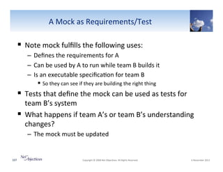 A"Mock"as"Requirements/Test"

!  Note"mock"fulﬁlls"the"following"uses:"
–  Deﬁnes"the"requirements"for"A"
–  Can"be"used"by"A"to"run"while"team"B"builds"it"
–  Is"an"executable"speciﬁca6on"for"team"B"
!  So"they"can"see"if"they"are"building"the"right"thing"

!  Tests"that"deﬁne"the"mock"can"be"used"as"tests"for"

team"B’s"system"
!  What"happens"if"team"A’s"or"team"B’s"understanding"
changes?"
–  The"mock"must"be"updated"

107"

"Copyright"©"2008"Net"Objec6ves."All"Rights"Reserved.""

"6"November"2013"

 