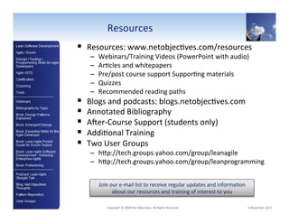 Resources"
!  Resources:"www.netobjec6ves.com/resources""

! 
! 
! 
! 
! 

– 
– 
– 
– 
– 

Webinars/Training"Videos"(PowerPoint"with"audio)"
Ar6cles"and"whitepapers"
Pre/post"course"support"Suppor6ng"materials"
Quizzes"
Recommended"reading"paths"

Blogs"and"podcasts:"blogs.netobjec6ves.com"
Annotated"Bibliography"
AYerVCourse"Support"(students"only)"
Addi6onal"Training"
Two"User"Groups"

–  hSp://tech.groups.yahoo.com/group/leanagile""
–  hSp://tech.groups.yahoo.com/group/leanprogramming""
Join"our"eVmail"list"to"receive"regular"updates"and"informa6on"
about"our"resources"and"training"of"interest"to"you"

108"

"Copyright"©"2008"Net"Objec6ves."All"Rights"Reserved.""

"6"November"2013"

 