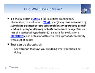 Test:"What"Does"It"Mean?"
!  1(a"chieﬂy0Bri+sh":(CUPEL"b((1)":"a"cri6cal"examina6on,"

observa6on,"or"evalua6on":(TRIAL;"speciﬁcally":"the'procedure'of'
submi1ng'a'statement'to'such'condi4ons'or'opera4ons'as'will'
lead'to'its'proof'or'disproof'or'to'its'acceptance'or'rejec4on(<a"
test"of"a"sta6s6cal"hypothesis>"(2)":"a"basis"for"evalua6on":(
CRITERION"c":"an"ordeal"or"oath"required"as"proof"of"conformity"
with"a"set"of"beliefs""

!  Test"can"be"thought"of:"
–  Speciﬁca6on"that"says"you"are"doing"what"you"should"be"
doing"

113"

"Copyright"©"2008"Net"Objec6ves."All"Rights"Reserved.""

"6"November"2013"

 