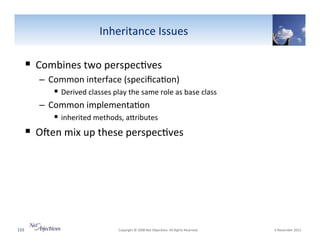 Inheritance"Issues""

!  Combines"two"perspec6ves"
–  Common"interface"(speciﬁca6on)"
!  Derived"classes"play"the"same"role"as"base"class""
–  Common"implementa6on""
!  inherited"methods,"aSributes"

!  OYen"mix"up"these"perspec6ves"""

115"

"Copyright"©"2008"Net"Objec6ves."All"Rights"Reserved.""

"6"November"2013"

 