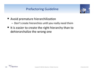 Prefactoring"Guideline"

!  Avoid"premature"hierarchiliza6on""
–  Don’t"create"hierarchies"un6l"you"really"need"them""

!  It"is"easier"to"create"the"right"hierarchy"than"to"
dehierarchalize"the"wrong"one"

118"

"Copyright"©"2008"Net"Objec6ves."All"Rights"Reserved.""

"6"November"2013"

 