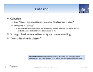 Cohesion"
!  Cohesion""
–  How"“closely"the"opera6ons"in"a"rou6ne"[or"class]"are"related.”""
–  Cohesion"as"“clarity”""
!  Because"the"more"opera6ons"are"related"in"a"rou6ne"[or"class]"the"easier"it"is"to"
understand"the"code"and"what"it's"intended"to"do."*"

!  Strong"cohesion"related"to"clarity"and"understanding."
!  “No"schizophrenic"classes”"

*"Steve(McConnell,"Code0Complete,"1993,"p."81."Note:"This"concept"was"ﬁrst"
described"by"Larry"Constan6ne"in"1975,"but"we"like"McConnell’s"deﬁni6on"best."

12"

"Copyright"©"2008"Net"Objec6ves."All"Rights"Reserved.""

"6"November"2013"

 