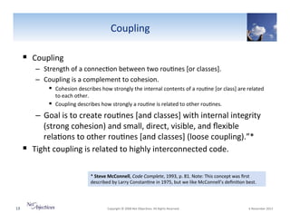 Coupling"
!  Coupling""
–  Strength"of"a"connec6on"between"two"rou6nes"[or"classes].""
–  Coupling"is"a"complement"to"cohesion."""
!  Cohesion"describes"how"strongly"the"internal"contents"of"a"rou6ne"[or"class]"are"related"
to"each"other.""
!  Coupling"describes"how"strongly"a"rou6ne"is"related"to"other"rou6nes.""

–  Goal"is"to"create"rou6nes"[and"classes]"with"internal"integrity"
(strong"cohesion)"and"small,"direct,"visible,"and"ﬂexible"
rela6ons"to"other"rou6nes"[and"classes]"(loose"coupling).”*"
!  Tight"coupling"is"related"to"highly"interconnected"code."
*"Steve(McConnell,"Code0Complete,"1993,"p."81."Note:"This"concept"was"ﬁrst"
described"by"Larry"Constan6ne"in"1975,"but"we"like"McConnell’s"deﬁni6on"best."

13"

"Copyright"©"2008"Net"Objec6ves."All"Rights"Reserved.""

"6"November"2013"

 