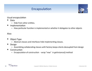 Encapsula6on"
Usual"encapsula6on""
!  Data"

–  Hide"from"other"en66es."

!  Implementa6on"

–  How"par6cular"func6on"is"implemented"or"whether"it"delegates"to"other"objects"

Also:"

!  Object"Type"

(

–  Abstract"classes"and"interfaces"hide"implemen6ng"classes."

!  Design"

–  Assembling"collabora6ng"classes"with"factory"keeps"clients"decoupled"from"design"

!  Construc6on"

–  Encapsula6on"of"construc6on""V"wrap""new"""in"getInstance()"method""

"

16"

"Copyright"©"2008"Net"Objec6ves."All"Rights"Reserved.""

"6"November"2013"

 