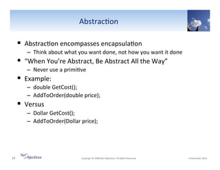 Abstrac6on"

!  Abstrac6on"encompasses"encapsula6on"
–  Think"about"what"you"want"done,"not"how"you"want"it"done""

!  “When"You’re"Abstract,"Be"Abstract"All"the"Way”"
–  Never"use"a"primi6ve"

!  Example:"

–  double"GetCost();""
–  AddToOrder(double"price);"

!  Versus"

–  Dollar"GetCost();"
–  AddToOrder(Dollar"price);""

""

17"

"Copyright"©"2008"Net"Objec6ves."All"Rights"Reserved.""

"6"November"2013"

 