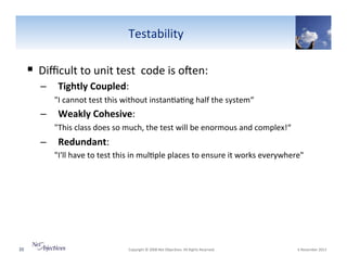 Testability"

!  Diﬃcult"to"unit"test""code"is"oYen:"
–  Tightly(Coupled:""
"I"cannot"test"this"without"instan6a6ng"half"the"system“"

–  Weakly(Cohesive:""
"This"class"does"so"much,"the"test"will"be"enormous"and"complex!“"

–  Redundant:""
"I'll"have"to"test"this"in"mul6ple"places"to"ensure"it"works"everywhere""

20"

"Copyright"©"2008"Net"Objec6ves."All"Rights"Reserved.""

"6"November"2013"

 