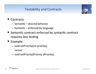 Testability"and"Contracts"

!  Contracts"
–  Seman6c"–"desired"behavior""
–  Syntac6c"–"enforced"by"language""

!  Seman6c"contract"enforced"by"syntac6c"contract"
requires"less"tes6ng"
!  Example:"
–  void"setPriority(int"priority);"
"versus"
–  void"setPriority(Priority"aPriority);"

22"

"Copyright"©"2008"Net"Objec6ves."All"Rights"Reserved.""

"6"November"2013"

 