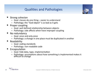 Quali6es"and"Pathologies"
!  Strong"cohesion"

–  Goal:"classes"do"one"thing"–"easier"to"understand"
–  Pathology:"the"“God"object”"is"as"bad"as"it"gets"

!  Proper"coupling"

–  Goal:"well"deﬁned"rela6onship"between"objects"
–  Pathology:"side"aﬀects"when"have"improper"coupling"

!  No"redundancy"

–  Goal:"once"and"only"once"
–  Pathology:"a"change"in"one"place"must"be"duplicated"in"another"

!  Readability"

–  Goal:"coding"standards"
–  Pathology:"nonVreadable"code"

!  Encapsula6on"

–  Goal:"hide"data,"type,"implementa6on"
–  Pathology:"assump6ons"about"how"something"is"implemented"makes"it"
diﬃcult"to"change"

23"

"Copyright"©"2008"Net"Objec6ves."All"Rights"Reserved.""

"6"November"2013"

 