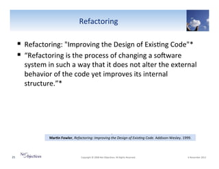 Refactoring"

!  Refactoring:""Improving"the"Design"of"Exis6ng"Code"*"
!  “Refactoring"is"the"process"of"changing"a"soYware"

system"in"such"a"way"that"it"does"not"alter"the"external"
behavior"of"the"code"yet"improves"its"internal"
structure.”*"

0
Mar8n(Fowler,"Refactoring:0Improving0the0Design0of0Exis+ng0Code."AddisonVWesley."1999."
*

25"

"Copyright"©"2008"Net"Objec6ves."All"Rights"Reserved.""

"6"November"2013"

 