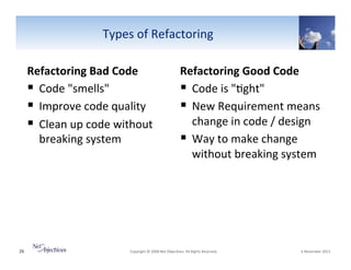 Types"of"Refactoring"
Refactoring(Bad(Code(
!  Code""smells""
!  Improve"code"quality"
!  Clean"up"code"without"
breaking"system"

26"

Refactoring(Good(Code(
!  Code"is""6ght""
!  New"Requirement"means"
change"in"code"/"design"
!  Way"to"make"change"
without"breaking"system"

"Copyright"©"2008"Net"Objec6ves."All"Rights"Reserved.""

"6"November"2013"

 