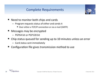 Complete"Requirements"
!  Need"to"monitor"both"chips"and"cards"
–  Program"requests"status"of"either"and"sends"it"""

!  Over"either"a"TCP/IP"connec6on"or"via"eVmail"(SMTP)""

!  Messages"may"be"encrypted""
–  PGP64"bit"or"PGP128"bit"

!  Chip"status"queued"for"sending"up"to"10"minutes"unless"an"error"
–  Card"status"sent"immediately"

!  Conﬁgura6on"ﬁle"gives"transmission"method"to"use"

28"

"Copyright"©"2008"Net"Objec6ves."All"Rights"Reserved.""

"6"November"2013"

 