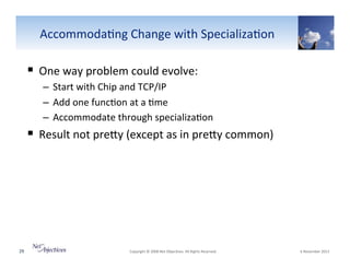 Accommoda6ng"Change"with"Specializa6on"

!  One"way"problem"could"evolve:"
–  Start"with"Chip"and"TCP/IP"
–  Add"one"func6on"at"a"6me"
–  Accommodate"through"specializa6on"

!  Result"not"preSy"(except"as"in"preSy"common)"

29"

"Copyright"©"2008"Net"Objec6ves."All"Rights"Reserved.""

"6"November"2013"

 