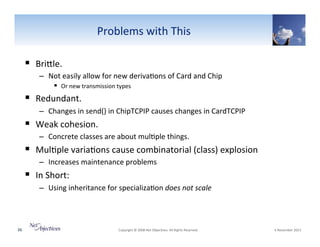 Problems"with"This"
!  BriSle.""
–  Not"easily"allow"for"new"deriva6ons"of"Card"and"Chip"
!  Or"new"transmission"types"

!  Redundant.""
–  Changes"in"send()"in"ChipTCPIP"causes"changes"in"CardTCPIP"

!  Weak"cohesion."""
–  Concrete"classes"are"about"mul6ple"things."

!  Mul6ple"varia6ons"cause"combinatorial"(class)"explosion"
–  Increases"maintenance"problems"

!  In"Short:""
–  Using"inheritance"for"specializa6on"does0not0scale0

36"

"Copyright"©"2008"Net"Objec6ves."All"Rights"Reserved.""

"6"November"2013"

 