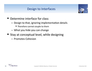 Design"to"Interfaces"

!  Determine"interface"for"class""
–  Design"to"that,"ignoring"implementa6on"details"
!  Therefore"cannot"couple"to"them"
–  What"you"hide"you"can"change"

!  Stay"at"conceptual"level,"while"designing"
–  Promotes"Cohesion"

41"

"Copyright"©"2008"Net"Objec6ves."All"Rights"Reserved.""

"6"November"2013"

 