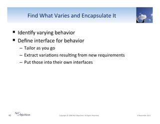 Find"What"Varies"and"Encapsulate"It"

!  Iden6fy"varying"behavior"
!  Deﬁne"interface"for"behavior""
–  Tailor"as"you"go"
–  Extract"varia6ons"resul6ng"from"new"requirements"
–  Put"those"into"their"own"interfaces"

42"

"Copyright"©"2008"Net"Objec6ves."All"Rights"Reserved.""

"6"November"2013"

 