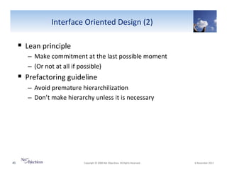 Interface"Oriented"Design"(2)"

!  Lean"principle""
–  Make"commitment"at"the"last"possible"moment""
–  (Or"not"at"all"if"possible)""

!  Prefactoring"guideline"
–  Avoid"premature"hierarchiliza6on""
–  Don’t"make"hierarchy"unless"it"is"necessary"""

45"

"Copyright"©"2008"Net"Objec6ves."All"Rights"Reserved.""

"6"November"2013"

 