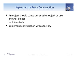 Separate"Use"From"Construc6on"

!  An"object"should"construct"another"object"or"use"
another"object"
–  But"not"both"

!  Implement"construc6on"with"a"factory""

46"

"Copyright"©"2008"Net"Objec6ves."All"Rights"Reserved.""

"6"November"2013"

 