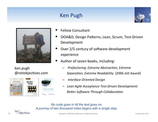 Ken"Pugh"
Photo
Size:
Height: 2.25
Position:
from top left corner
Horizontal 0.75
Vertical 1.
Picture Style: Simple Black
Frame

!  Fellow"Consultant"
!  OOA&D,"Design"PaSerns,"Lean,"Scrum,"TestVDriven"
Development"

!  Over"2/5"century"of"soYware"development"
experience"

!  Author"of"seven"books,"including:"
ken.pugh"
@netobjec6ves.com"

–  0Prefactoring:0Extreme0Abstrac+on,0Extreme0
Separa+on,0Extreme0Readability00(2006"Jolt"Award)"
–  0Interface0Oriented0Design0
–  Lean0Agile0Acceptance0TestFDriven0Development:0
BeHer0SoIware0Through0Collabora+on0

No code goes in till the test goes on.
A journey of two thousand miles begins with a single step.
3"

"Copyright"©"2008"Net"Objec6ves."All"Rights"Reserved.""

"6"November"2013"

 