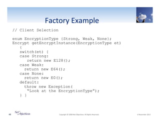 "
Factory"Example""
// Client Selection
enum EncryptionType {Strong, Weak, None};
Encrypt getEncryptInstance(EncryptionType et)
{
switch(et) {
case Strong:
return new E128();
case Weak:
return new E64();
case None:
return new E0();
default:
throw new Exception(
“Look at the EncryptionType”);
} }

48"

"Copyright"©"2008"Net"Objec6ves."All"Rights"Reserved.""

"6"November"2013"

 