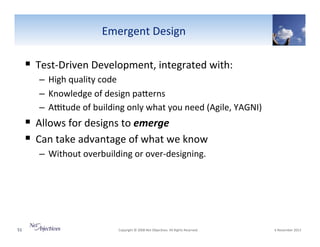 Emergent"Design"

!  TestVDriven"Development,"integrated"with:"
–  High"quality"code"
–  Knowledge"of"design"paSerns"
–  A~tude"of"building"only"what"you"need"(Agile,"YAGNI)"

!  Allows"for"designs"to"emerge"
!  Can"take"advantage"of"what"we"know"
–  Without"overbuilding"or"overVdesigning."

51"

"Copyright"©"2008"Net"Objec6ves."All"Rights"Reserved.""

"6"November"2013"

 