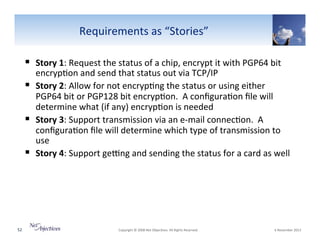 Requirements"as"“Stories”"
!  Story(1:"Request"the"status"of"a"chip,"encrypt"it"with"PGP64"bit"

encryp6on"and"send"that"status"out"via"TCP/IP"
!  Story(2:"Allow"for"not"encryp6ng"the"status"or"using"either"
PGP64"bit"or"PGP128"bit"encryp6on.""A"conﬁgura6on"ﬁle"will"
determine"what"(if"any)"encryp6on"is"needed"
!  Story(3:"Support"transmission"via"an"eVmail"connec6on.""A"
conﬁgura6on"ﬁle"will"determine"which"type"of"transmission"to"
use"
!  Story(4:"Support"ge~ng"and"sending"the"status"for"a"card"as"well"

52"

"Copyright"©"2008"Net"Objec6ves."All"Rights"Reserved.""

"6"November"2013"

 
