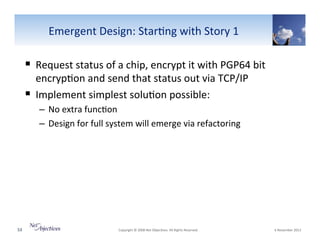 Emergent"Design:"Star6ng"with"Story"1"

!  Request"status"of"a"chip,"encrypt"it"with"PGP64"bit"
encryp6on"and"send"that"status"out"via"TCP/IP"
!  Implement"simplest"solu6on"possible:"
–  No"extra"func6on"
–  Design"for"full"system"will"emerge"via"refactoring"

53"

"Copyright"©"2008"Net"Objec6ves."All"Rights"Reserved.""

"6"November"2013"

 