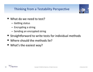 Thinking"from"a"Testability"Perspec6ve"

!  What"do"we"need"to"test?"
–  Ge~ng"status"
–  Encryp6ng"a"string"
–  Sending"an"encrypted"string"

!  Straighorward"to"write"tests"for"individual"methods"
!  Where"should"the"methods"lie?"
!  What’s"the"easiest"way?"

54"

"Copyright"©"2008"Net"Objec6ves."All"Rights"Reserved.""

"6"November"2013"

 